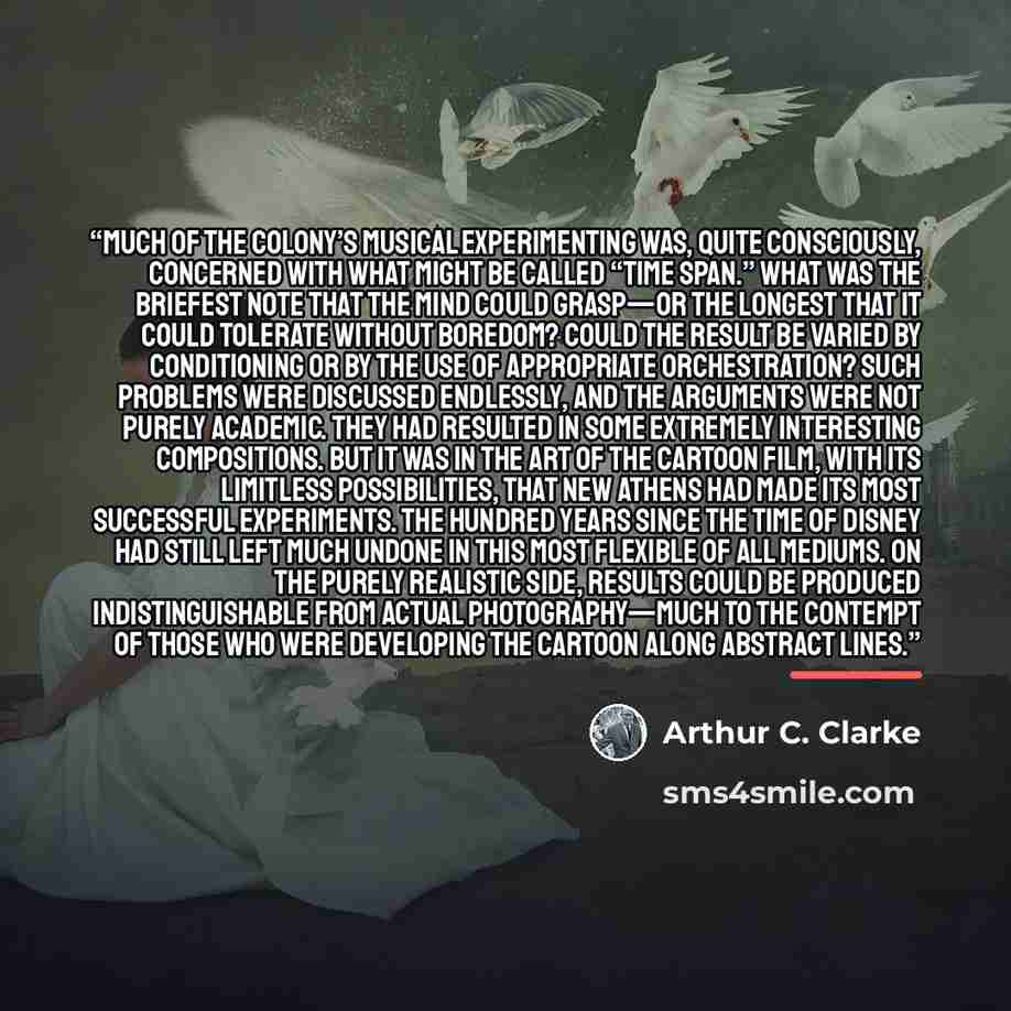 “Much of the colony’s musical experimenting was, quite consciously, concerned with what might be called “time span.” What was the briefest note that the mind could grasp—or the longest that it could tolerate without boredom? Could the result be varied by conditioning or by the use of appropriate…” quote by Arthur C. Clarke