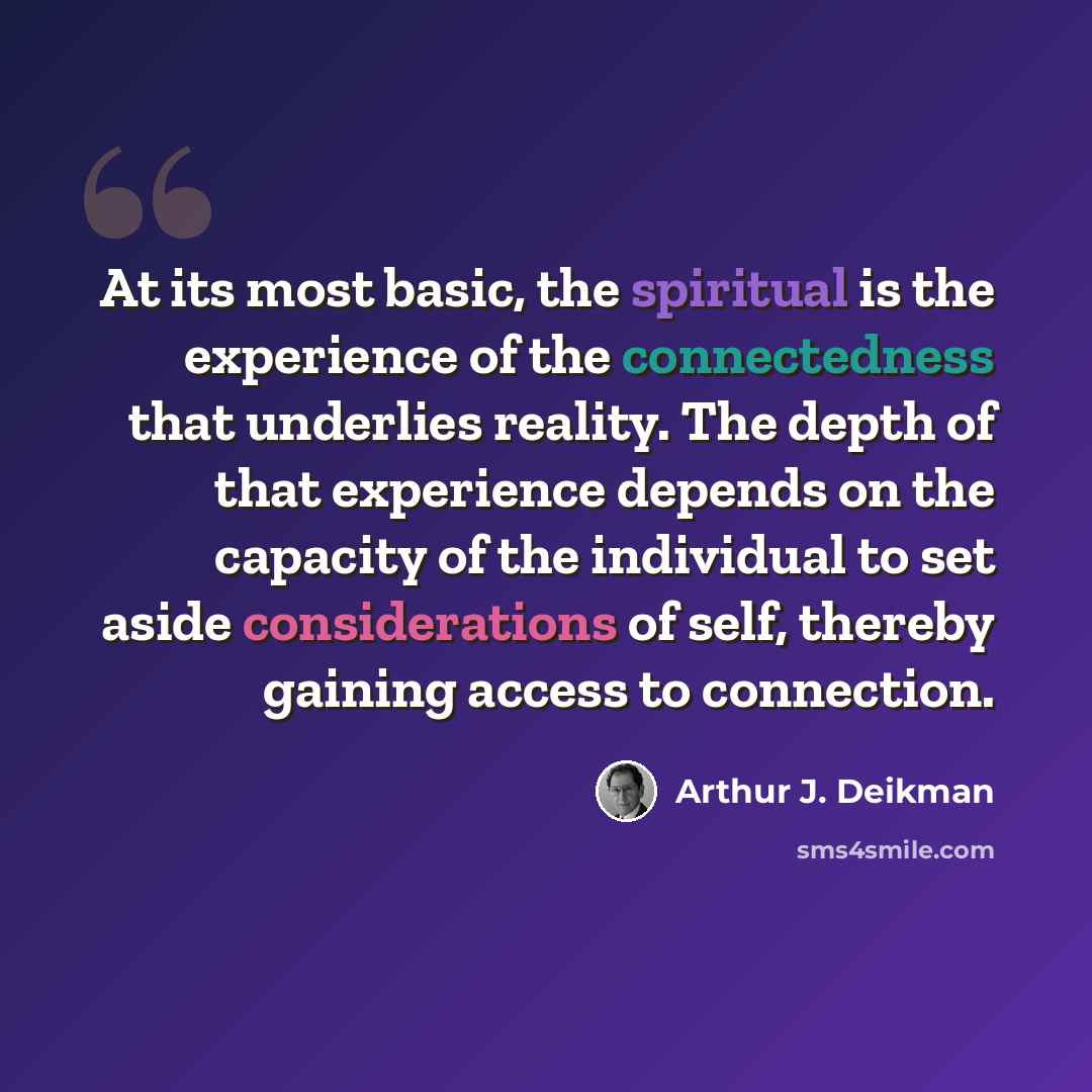 “At its most basic, the spiritual is the experience of the connectedness that underlies reality. The depth of that experience depends on the capacity of the individual to set aside considerations of self, thereby gaining access to connection.” quote by Arthur J. Deikman