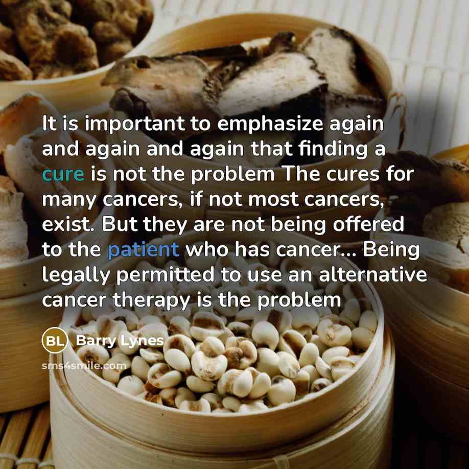 “It is important to emphasize again and again and again that finding a cure is not the problem The cures for many cancers, if not most cancers, exist. But they are not being offered to the patient who has cancer… Being legally permitted to use an alternative cancer therapy is the problem” quote by Barry Lynes
