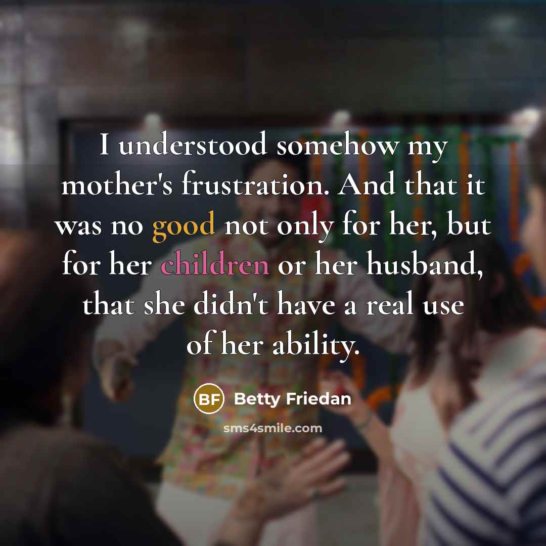 “I understood somehow my mother's frustration. And that it was no good not only for her, but for her children or her husband, that she didn't have a real use of her ability.” quote by Betty Friedan