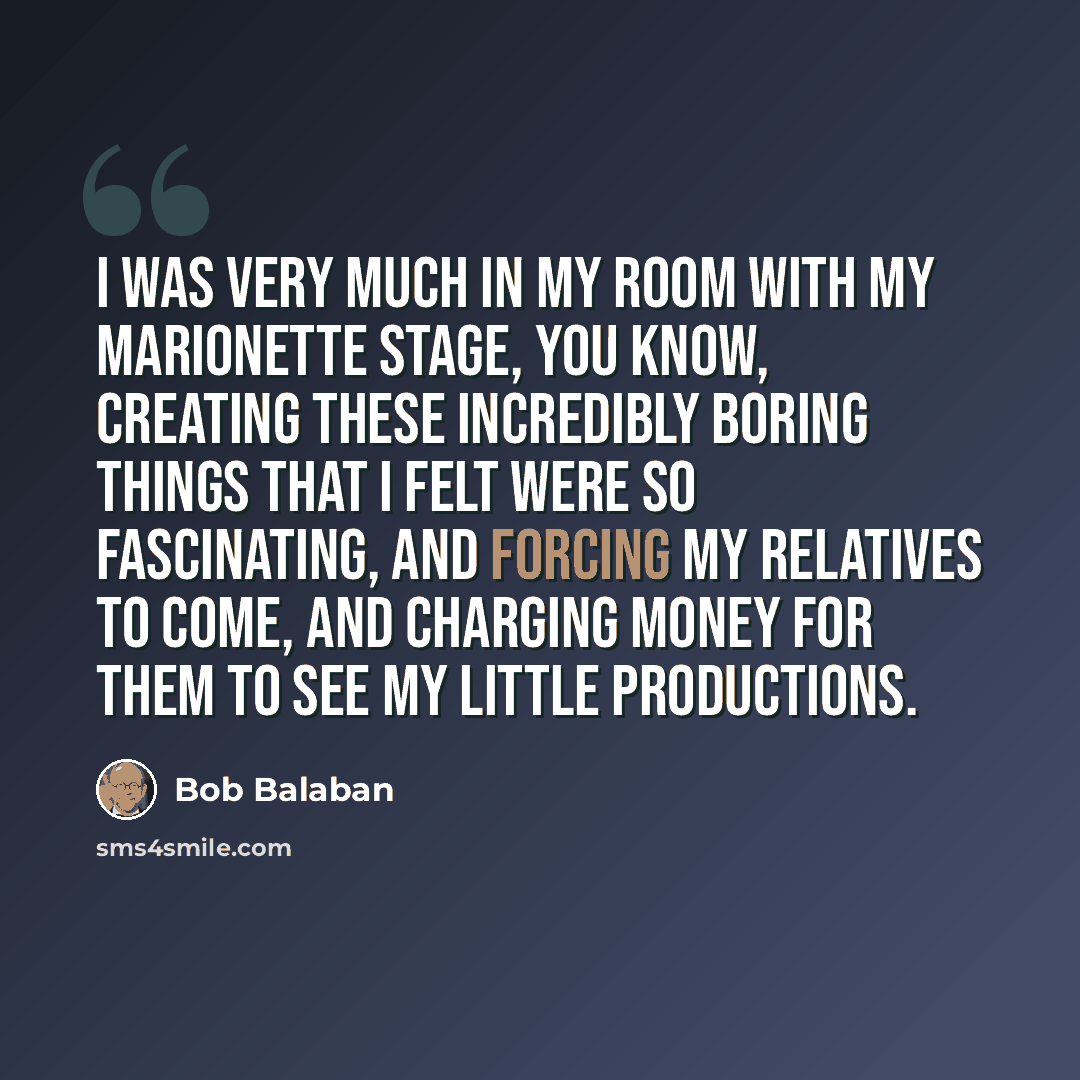 “I was very much in my room with my marionette stage, you know, creating these incredibly boring things that I felt were so fascinating, and forcing my relatives to come, and charging money for them to see my little productions.” quote by Bob Balaban