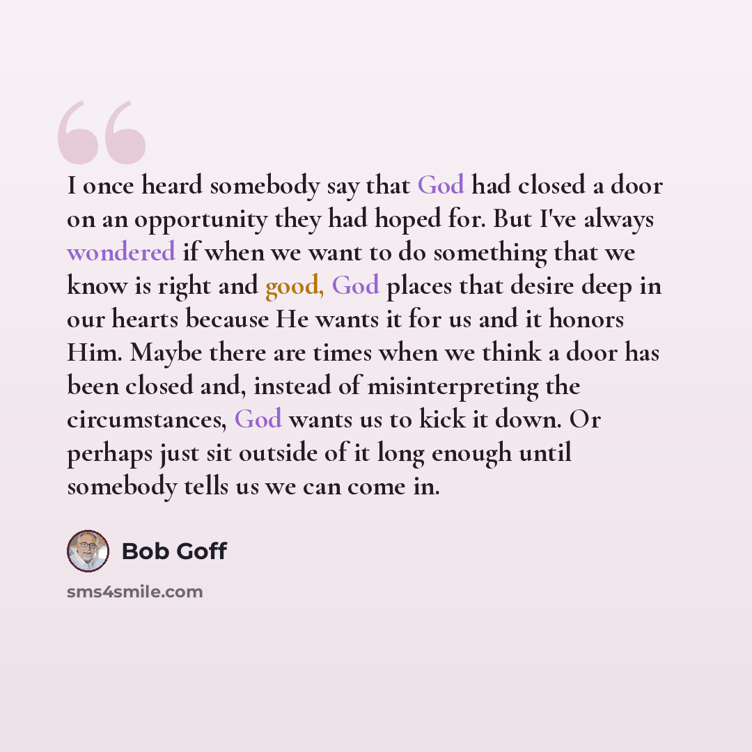 “I once heard somebody say that God had closed a door on an opportunity they had hoped for. But I've always wondered if when we want to do something that we know is right and good, God places that desire deep in our hearts because He wants it for us and it honors Him. Maybe there are times when we…” quote by Bob Goff