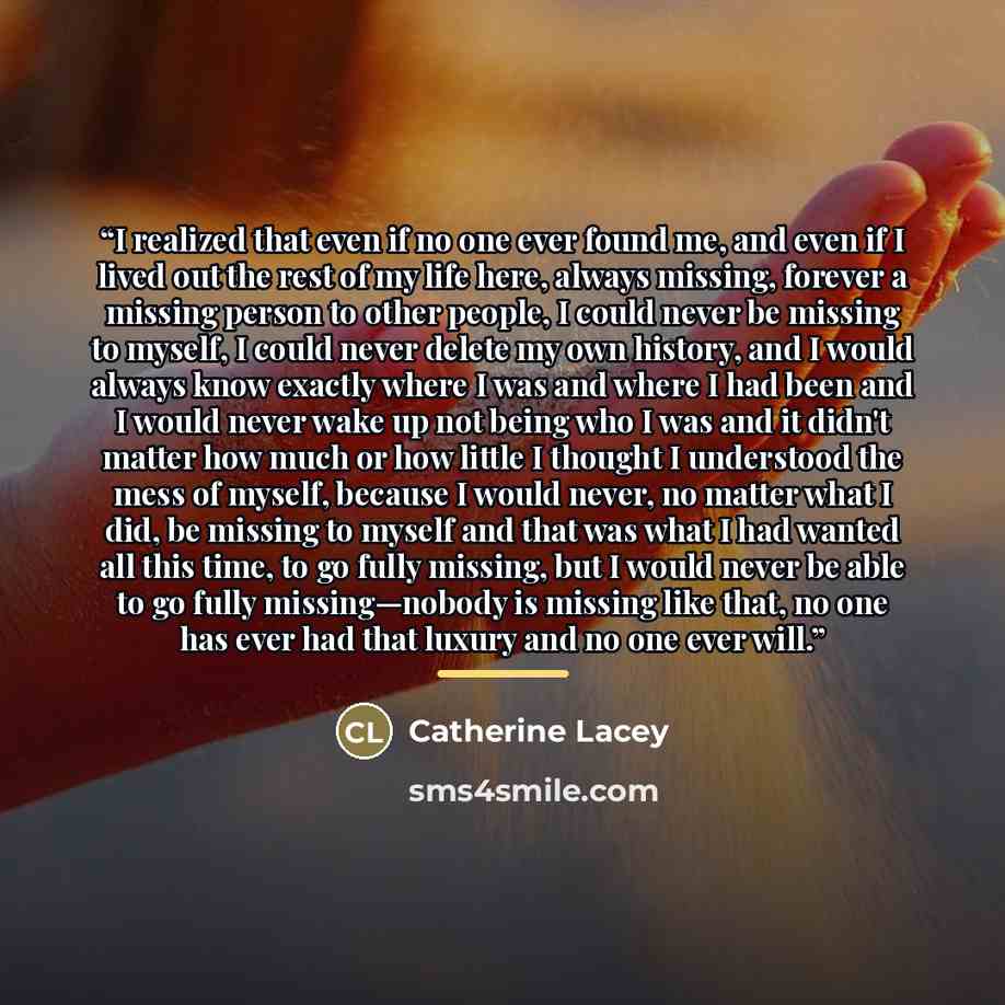 “I realized that even if no one ever found me, and even if I lived out the rest of my life here, always missing, forever a missing person to other people, I could never be missing to myself, I could never delete my own history, and I would always know exactly where I was and where I had been and I…” quote by Catherine Lacey