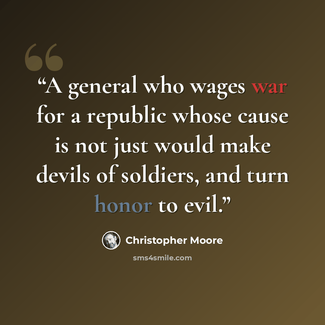 “A general who wages war for a republic whose cause is not just would make devils of soldiers, and turn honor to evil.” quote by Christopher Moore