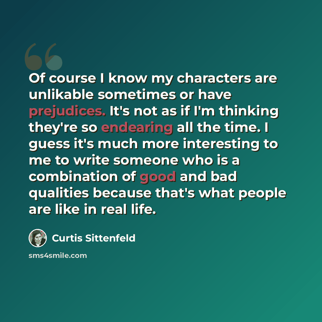 “Of course I know my characters are unlikable sometimes or have prejudices. It's not as if I'm thinking they're so endearing all the time. I guess it's much more interesting to me to write someone who is a combination of good and bad qualities because that's what people are like in real life.” quote by Curtis Sittenfeld