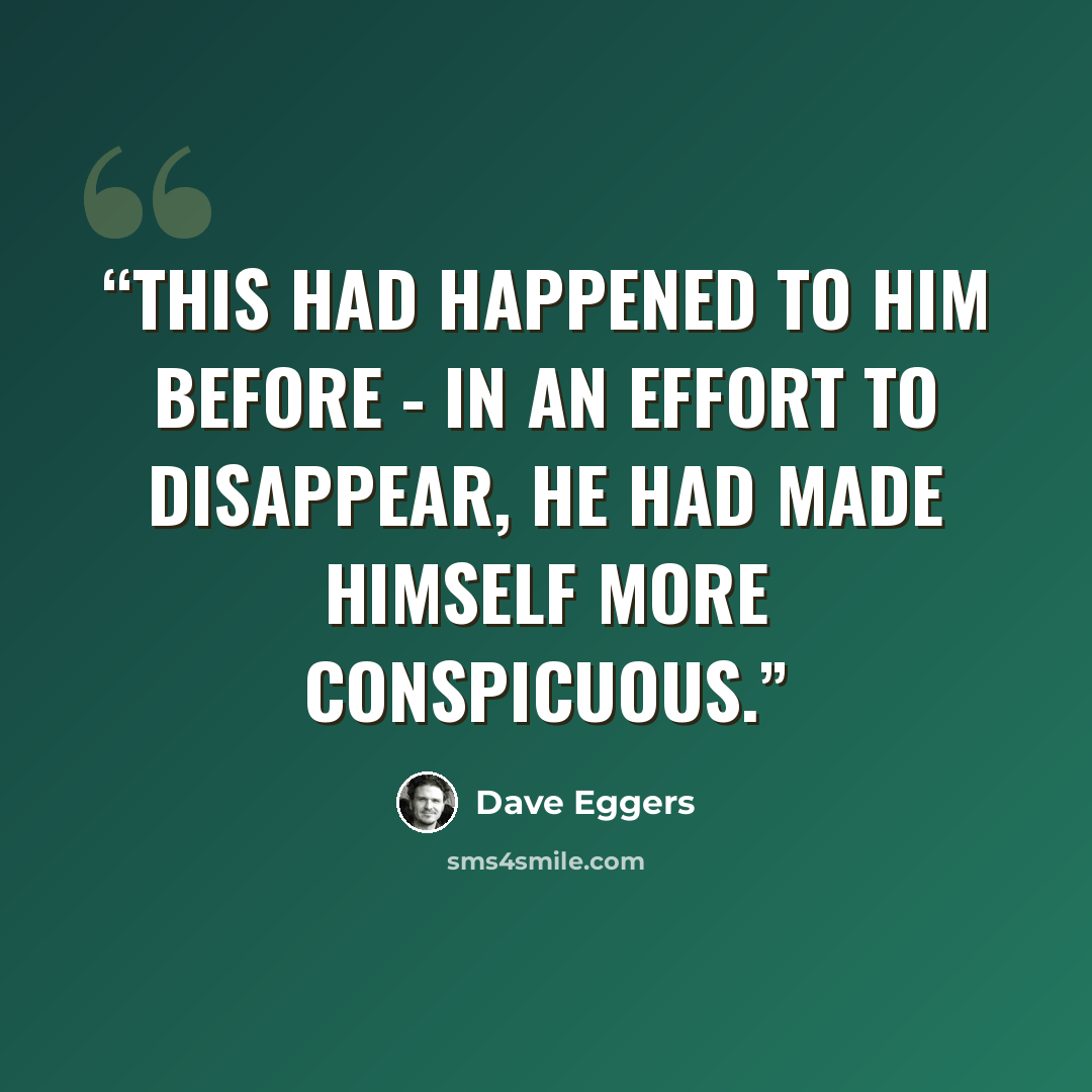 “This had happened to him before - in an effort to disappear, he had made himself more conspicuous.” quote by Dave Eggers