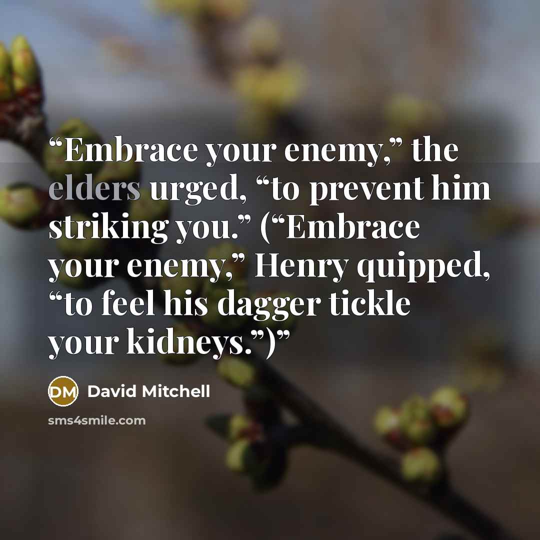 “Embrace your enemy,” the elders urged, “to prevent him striking you.” (“Embrace your enemy,” Henry quipped, “to feel his dagger tickle your kidneys.”)” quote by David Mitchell