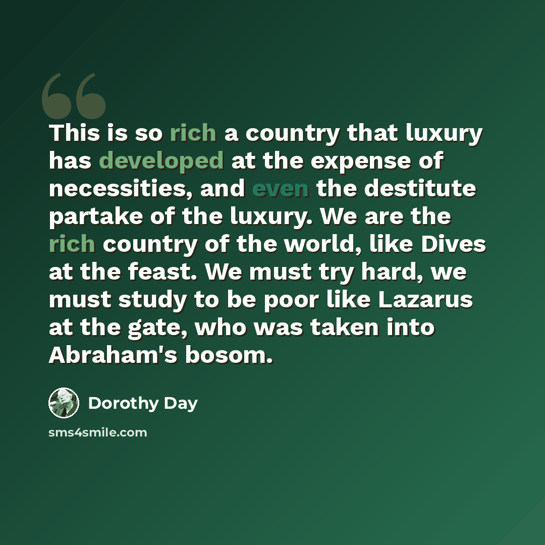 “This is so rich a country that luxury has developed at the expense of necessities, and even the destitute partake of the luxury. We are the rich country of the world, like Dives at the feast. We must try hard, we must study to be poor like Lazarus at the gate, who was taken into Abraham's bosom.” quote by Dorothy Day