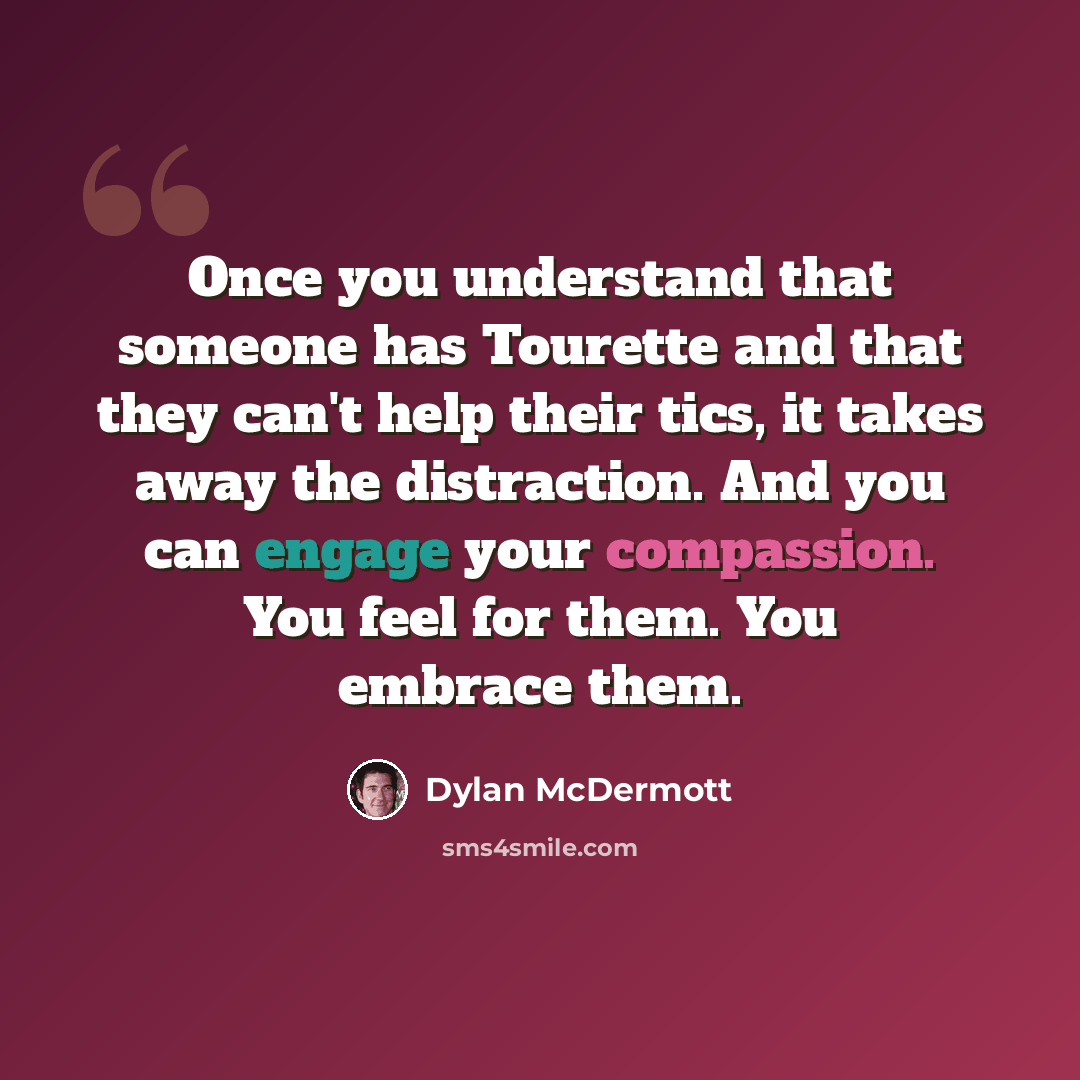 “Once you understand that someone has Tourette and that they can't help their tics, it takes away the distraction. And you can engage your compassion. You feel for them. You embrace them.” quote by Dylan McDermott