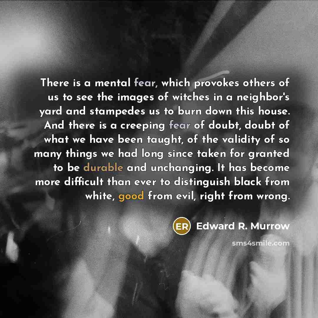 “There is a mental fear, which provokes others of us to see the images of witches in a neighbor's yard and stampedes us to burn down this house. And there is a creeping fear of doubt, doubt of what we have been taught, of the validity of so many things we had long since taken for granted to be…” quote by Edward R. Murrow