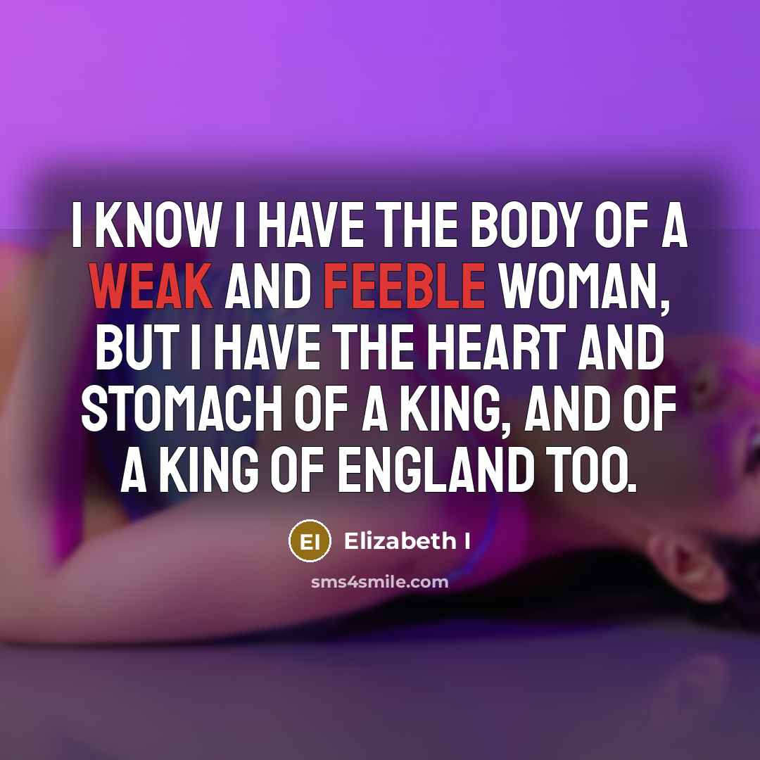 “I know I have the body of a weak and feeble woman, but I have the heart and stomach of a king, and of a king of England too.” quote by Elizabeth I