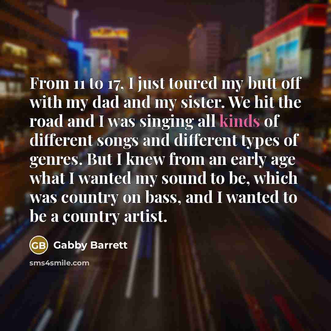 “From 11 to 17, I just toured my butt off with my dad and my sister. We hit the road and I was singing all kinds of different songs and different types of genres. But I knew from an early age what I wanted my sound to be, which was country on bass, and I wanted to be a country artist.” quote by Gabby Barrett