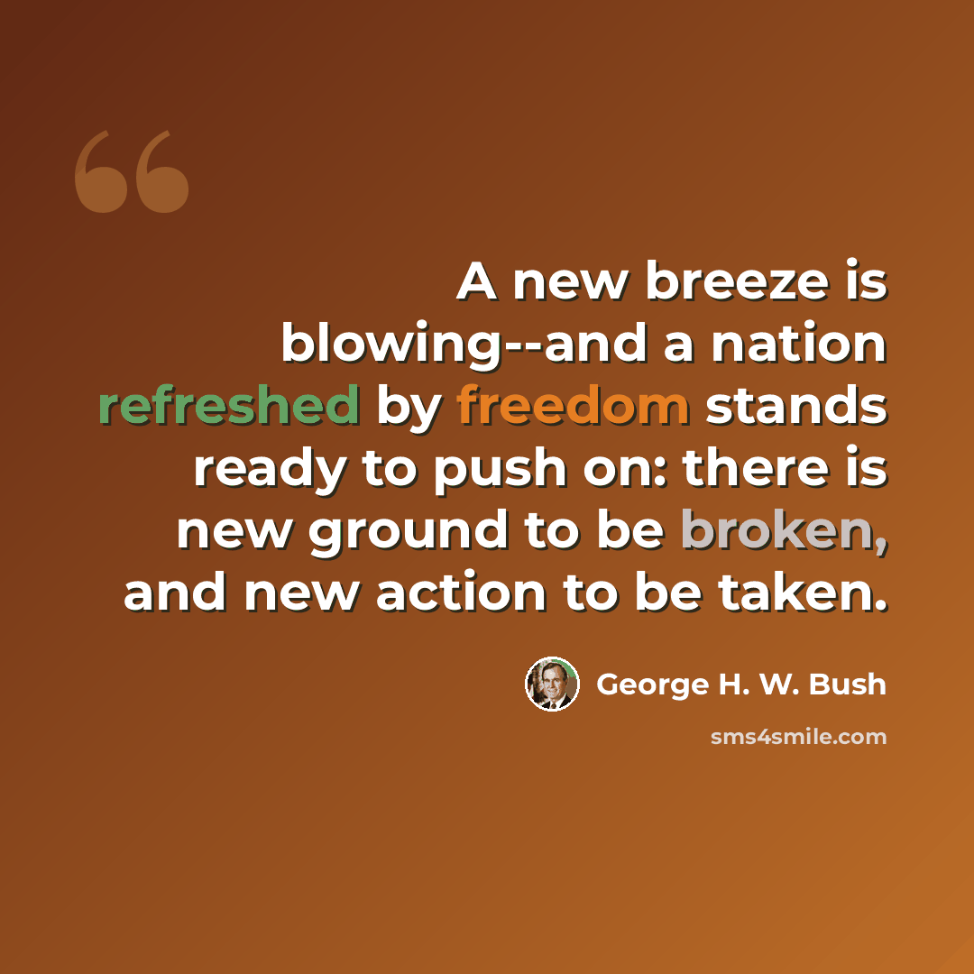 “A new breeze is blowing--and a nation refreshed by freedom stands ready to push on: there is new ground to be broken, and new action to be taken.” quote by George H. W. Bush