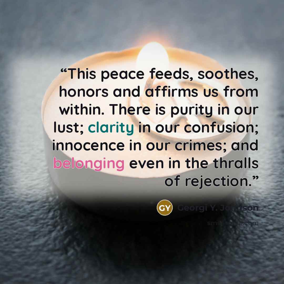 “This peace feeds, soothes, honors and affirms us from within. There is purity in our lust; clarity in our confusion; innocence in our crimes; and belonging even in the thralls of rejection.” quote by Georgi Y. Johnson