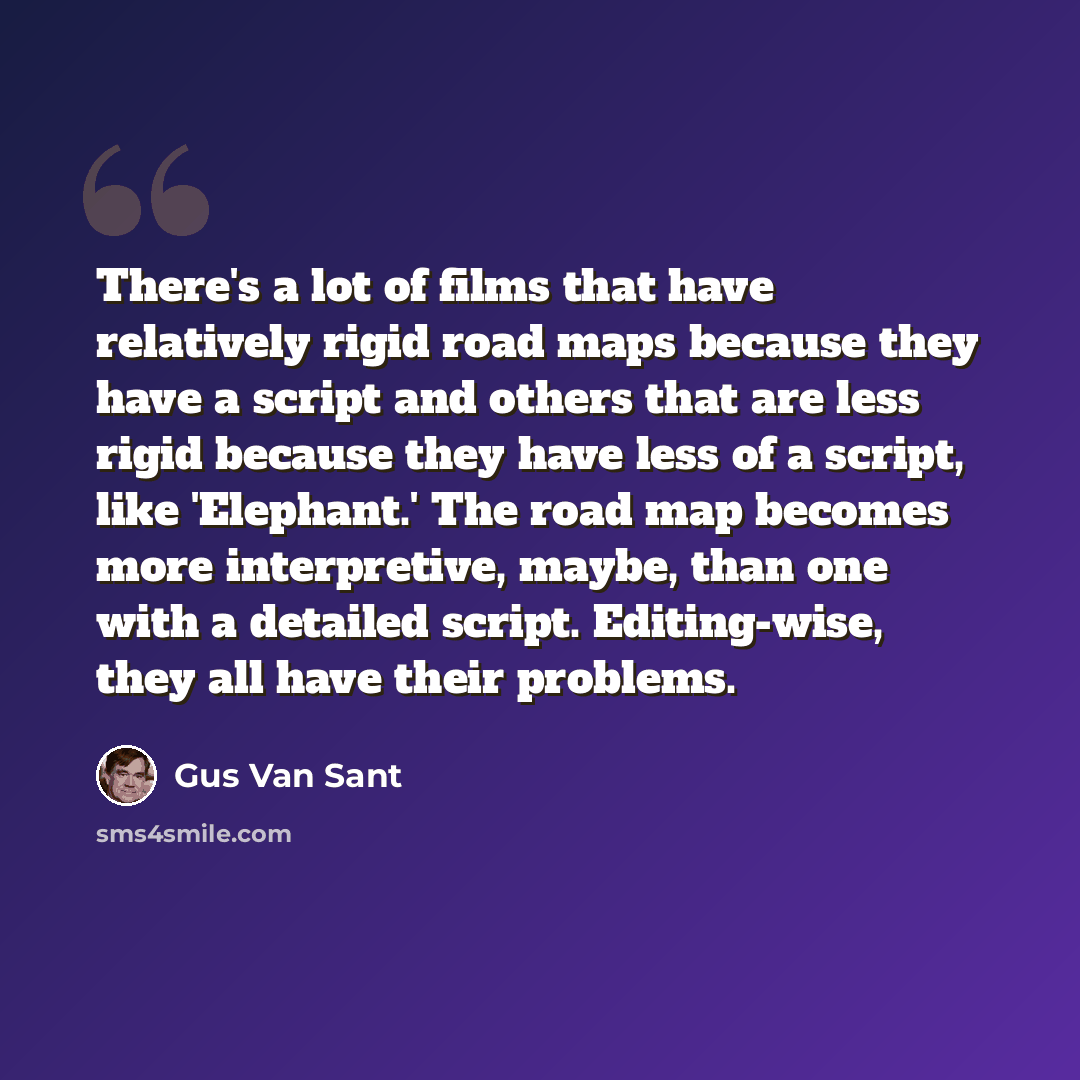 “There's a lot of films that have relatively rigid road maps because they have a script and others that are less rigid because they have less of a script, like 'Elephant.' The road map becomes more interpretive, maybe, than one with a detailed script. Editing-wise, they all have their problems.” quote by Gus Van Sant