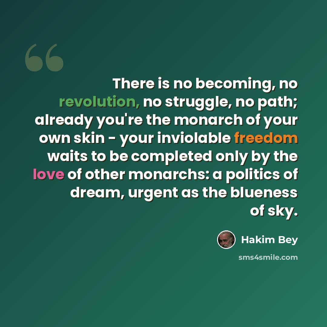 “There is no becoming, no revolution, no struggle, no path; already you're the monarch of your own skin - your inviolable freedom waits to be completed only by the love of other monarchs: a politics of dream, urgent as the blueness of sky.” quote by Hakim Bey