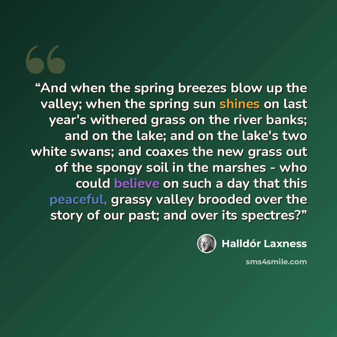 “And when the spring breezes blow up the valley; when the spring sun shines on last year's withered grass on the river banks; and on the lake; and on the lake's two white swans; and coaxes the new grass out of the spongy soil in the marshes - who could believe on such a day that this peaceful…” quote by Halldor Laxness
