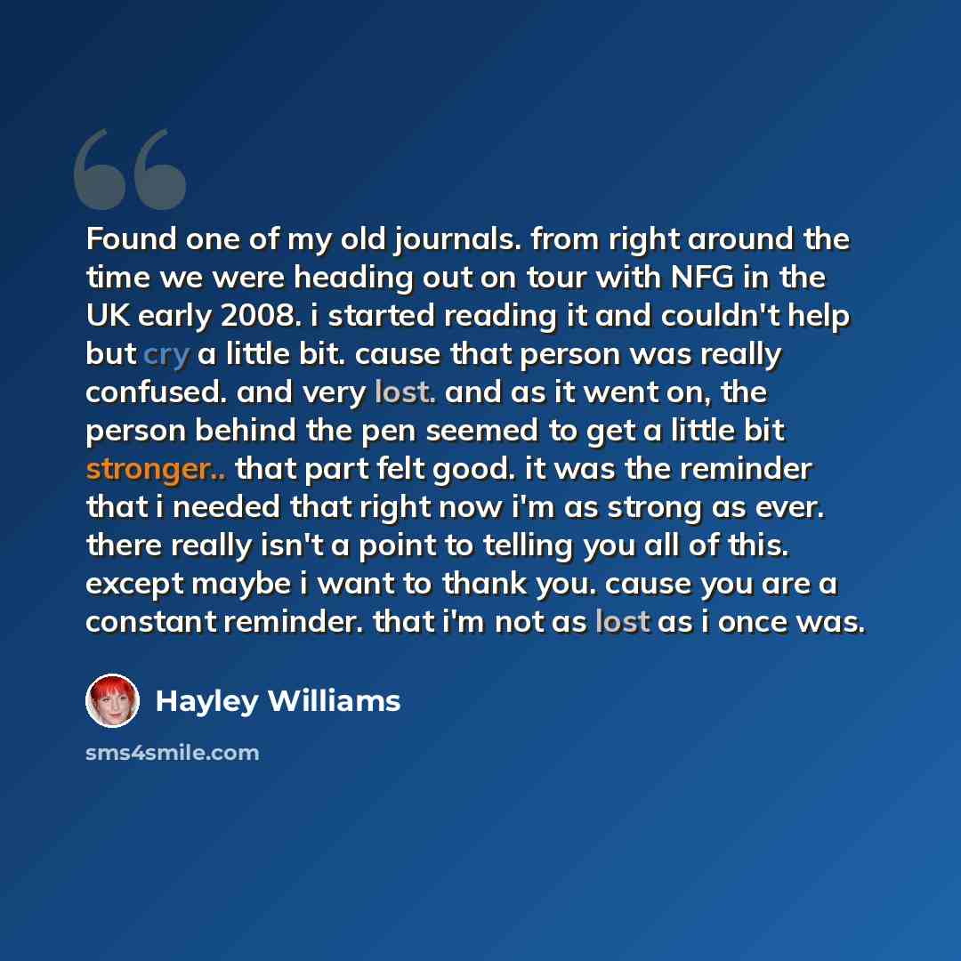 “Found one of my old journals. from right around the time we were heading out on tour with NFG in the UK early 2008. i started reading it and couldn't help but cry a little bit. cause that person was really confused. and very lost. and as it went on, the person behind the pen seemed to get a little…” quote by Hayley Williams