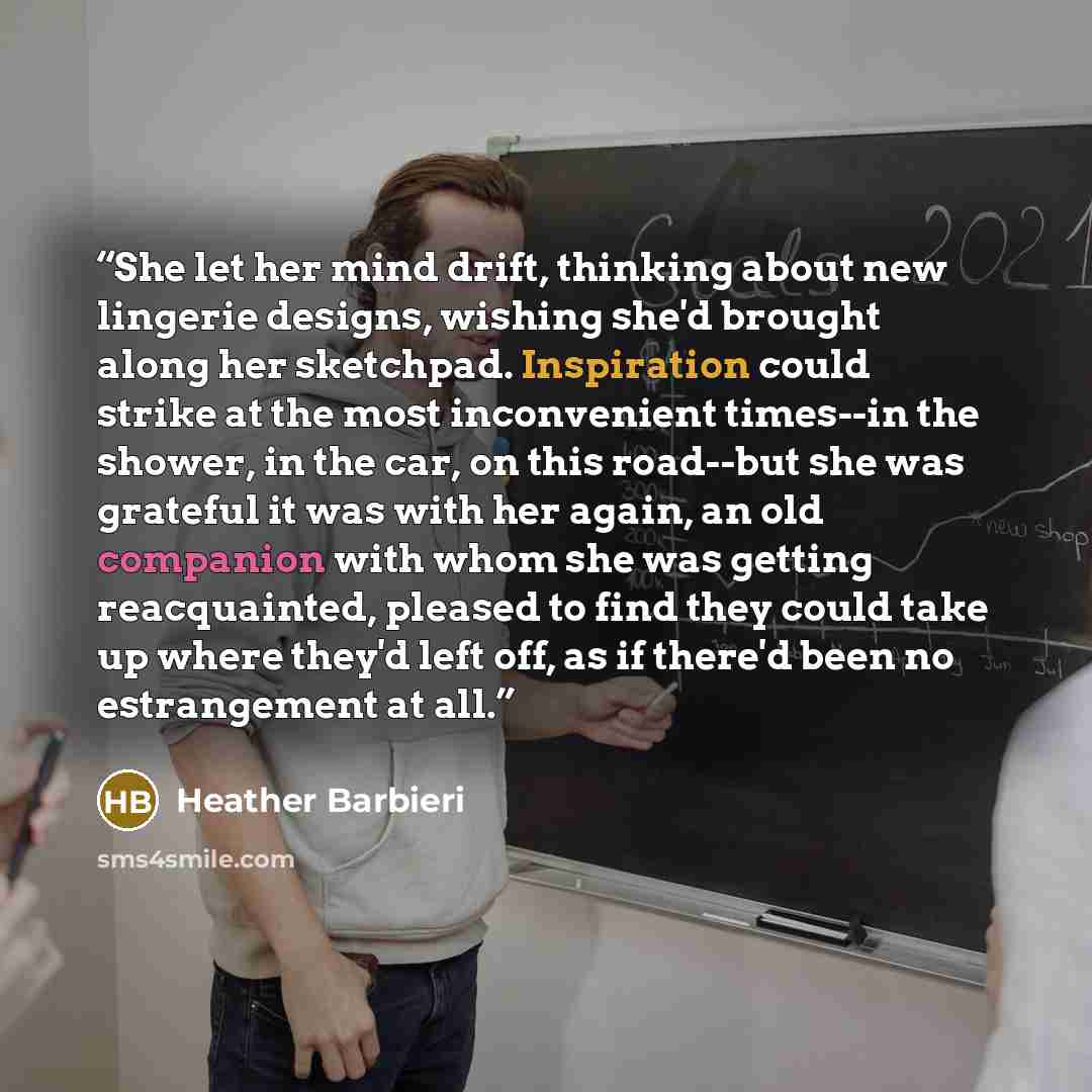 “She let her mind drift, thinking about new lingerie designs, wishing she'd brought along her sketchpad. Inspiration could strike at the most inconvenient times--in the shower, in the car, on this road--but she was grateful it was with her again, an old companion with whom she was getting…” quote by Heather Barbieri