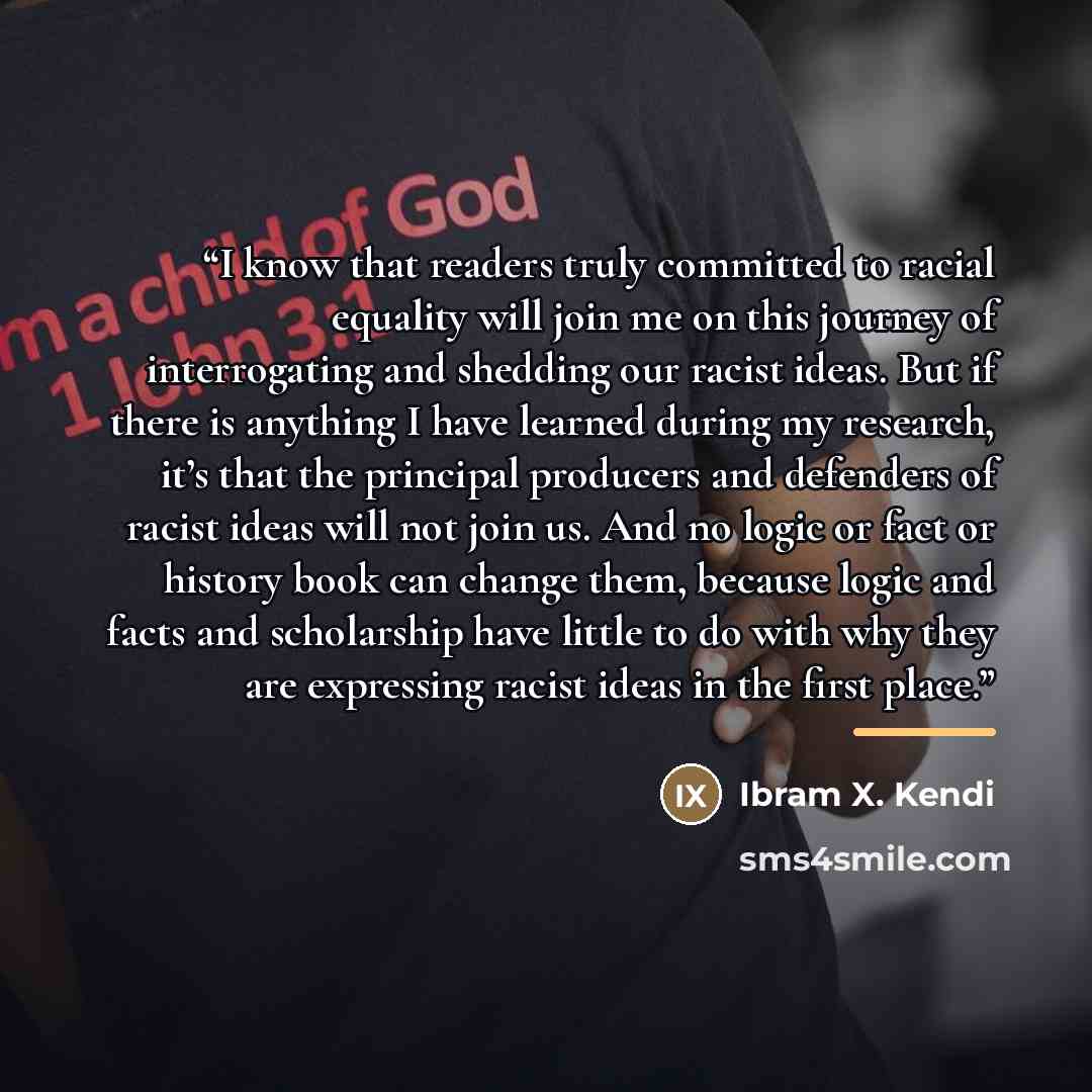 “I know that readers truly committed to racial equality will join me on this journey of interrogating and shedding our racist ideas. But if there is anything I have learned during my research, it’s that the principal producers and defenders of racist ideas will not join us. And no logic or fact or…” quote by Ibram X. Kendi
