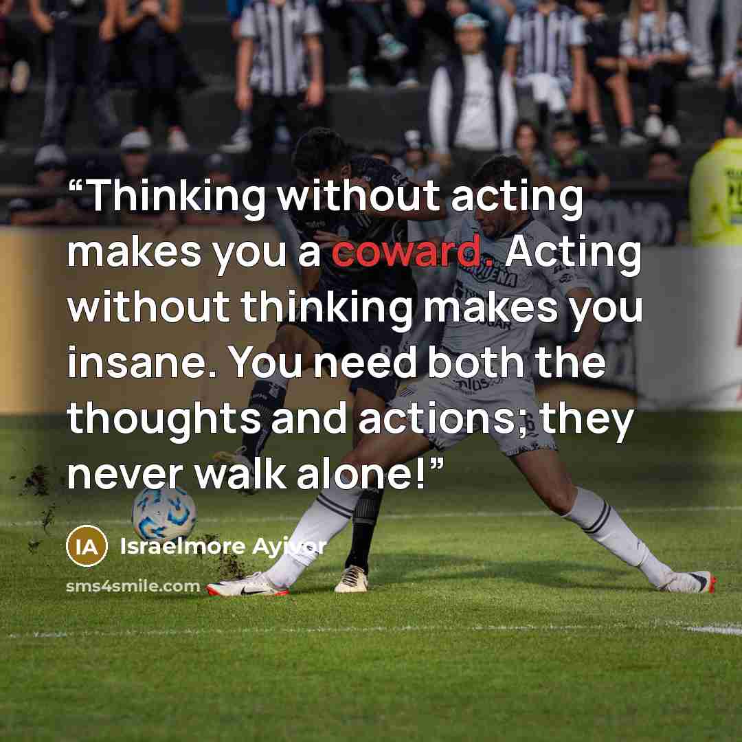 “Thinking without acting makes you a coward. Acting without thinking makes you insane. You need both the thoughts and actions; they never walk alone!” quote by Israelmore Ayivor