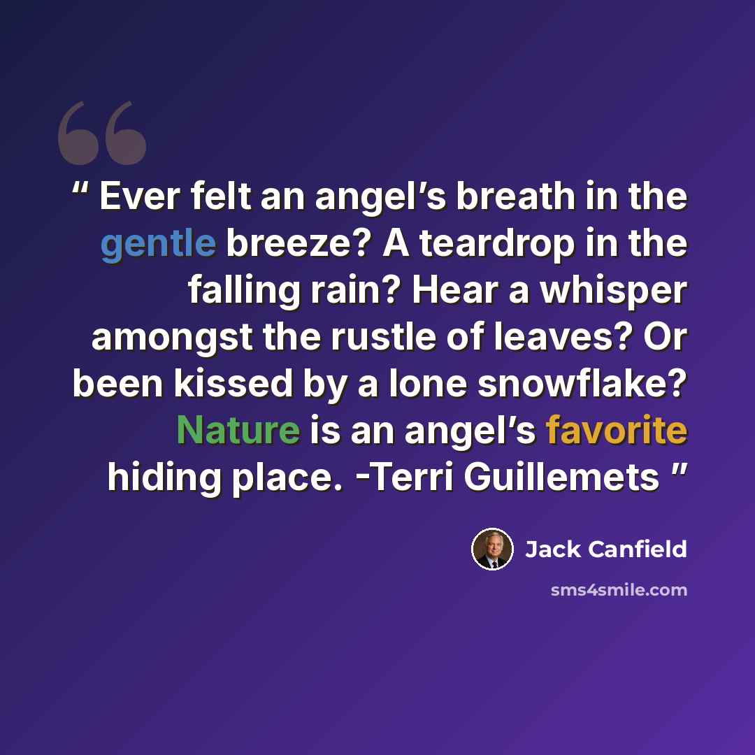 “Ever felt an angel’s breath in the gentle breeze? A teardrop in the falling rain? Hear a whisper amongst the rustle of leaves? Or been kissed by a lone snowflake? Nature is an angel’s favorite hiding place. -Terri Guillemets” quote by Jack Canfield