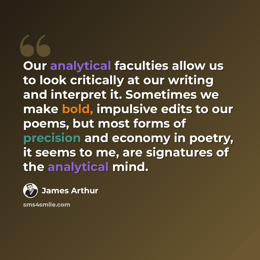 “Our analytical faculties allow us to look critically at our writing and interpret it. Sometimes we make bold, impulsive edits to our poems, but most forms of precision and economy in poetry, it seems to me, are signatures of the analytical mind.” quote by James Arthur