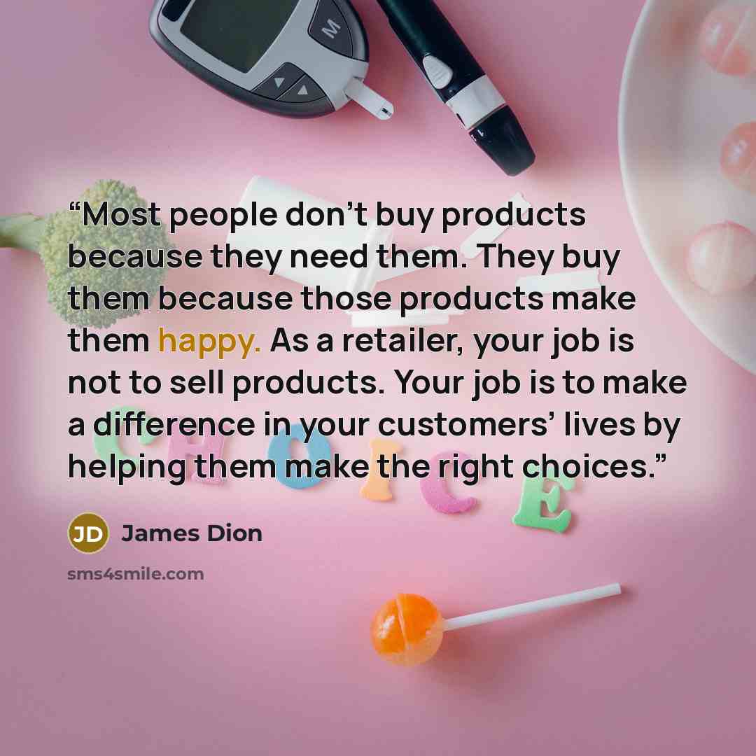 “Most people don’t buy products because they need them. They buy them because those products make them happy. As a retailer, your job is not to sell products. Your job is to make a difference in your customers’ lives by helping them make the right choices.” quote by James Dion