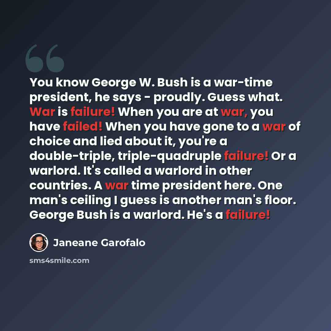 “You know George W. Bush is a war-time president, he says - proudly. Guess what. War is failure! When you are at war, you have failed! When you have gone to a war of choice and lied about it, you're a double-triple, triple-quadruple failure! Or a warlord. It's called a warlord in other countries. A…” quote by Janeane Garofalo