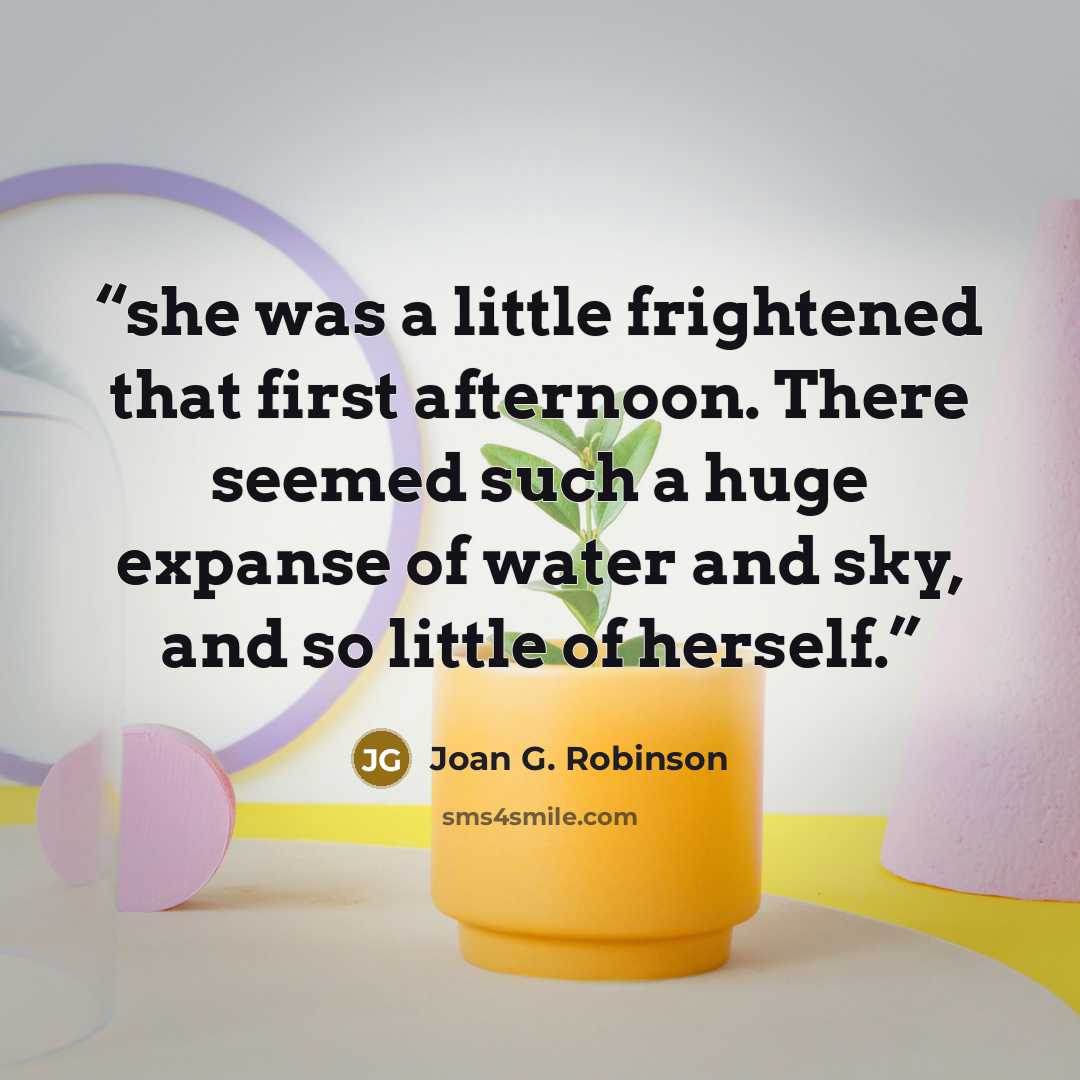 “she was a little frightened that first afternoon. There seemed such a huge expanse of water and sky, and so little of herself.” quote by Joan G. Robinson