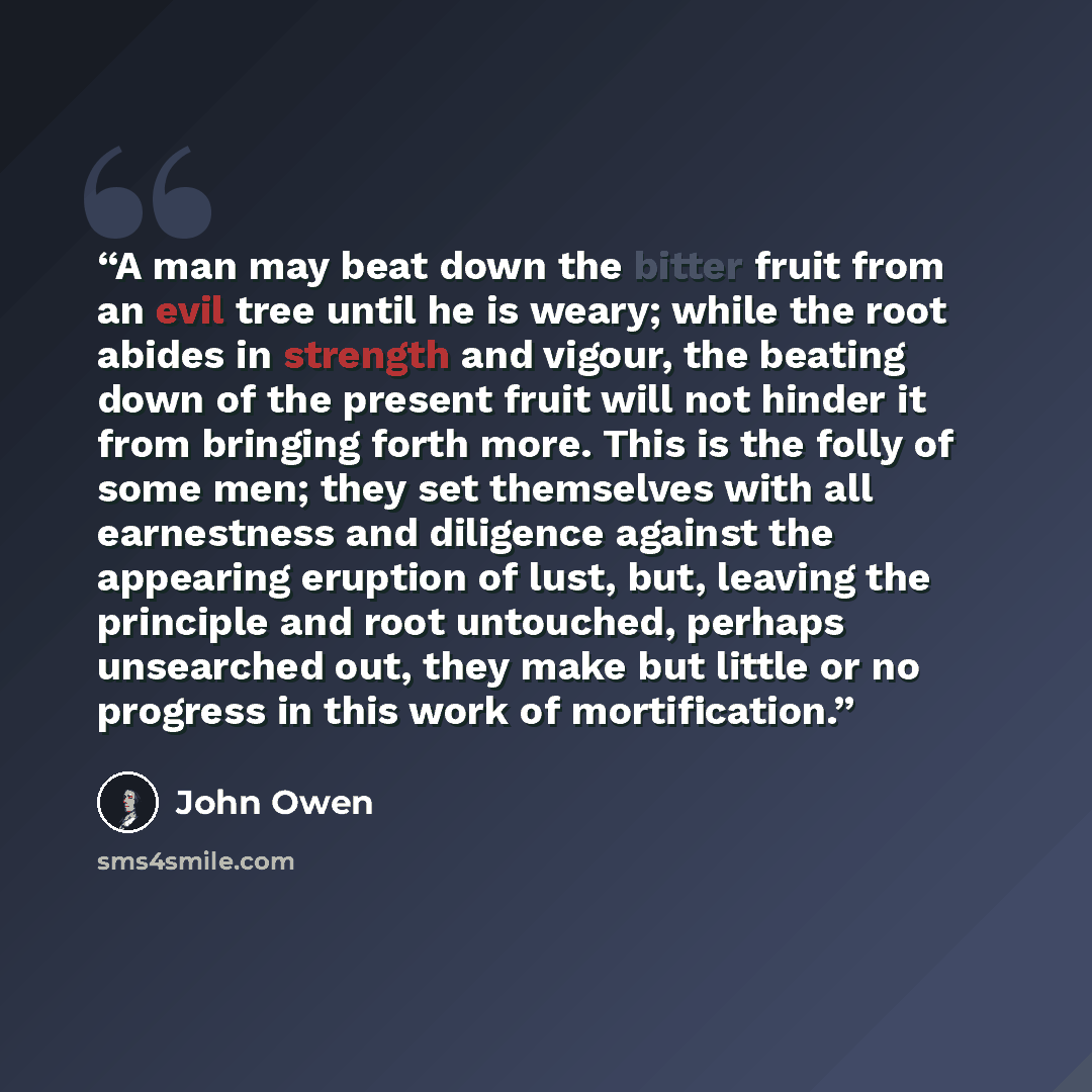 “A man may beat down the bitter fruit from an evil tree until he is weary; while the root abides in strength and vigour, the beating down of the present fruit will not hinder it from bringing forth more. This is the folly of some men; they set themselves with all earnestness and diligence against…” quote by John Owen