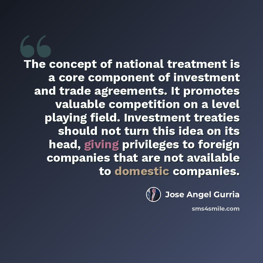 “The concept of national treatment is a core component of investment and trade agreements. It promotes valuable competition on a level playing field. Investment treaties should not turn this idea on its head, giving privileges to foreign companies that are not available to domestic companies.” quote by Jose Angel Gurria