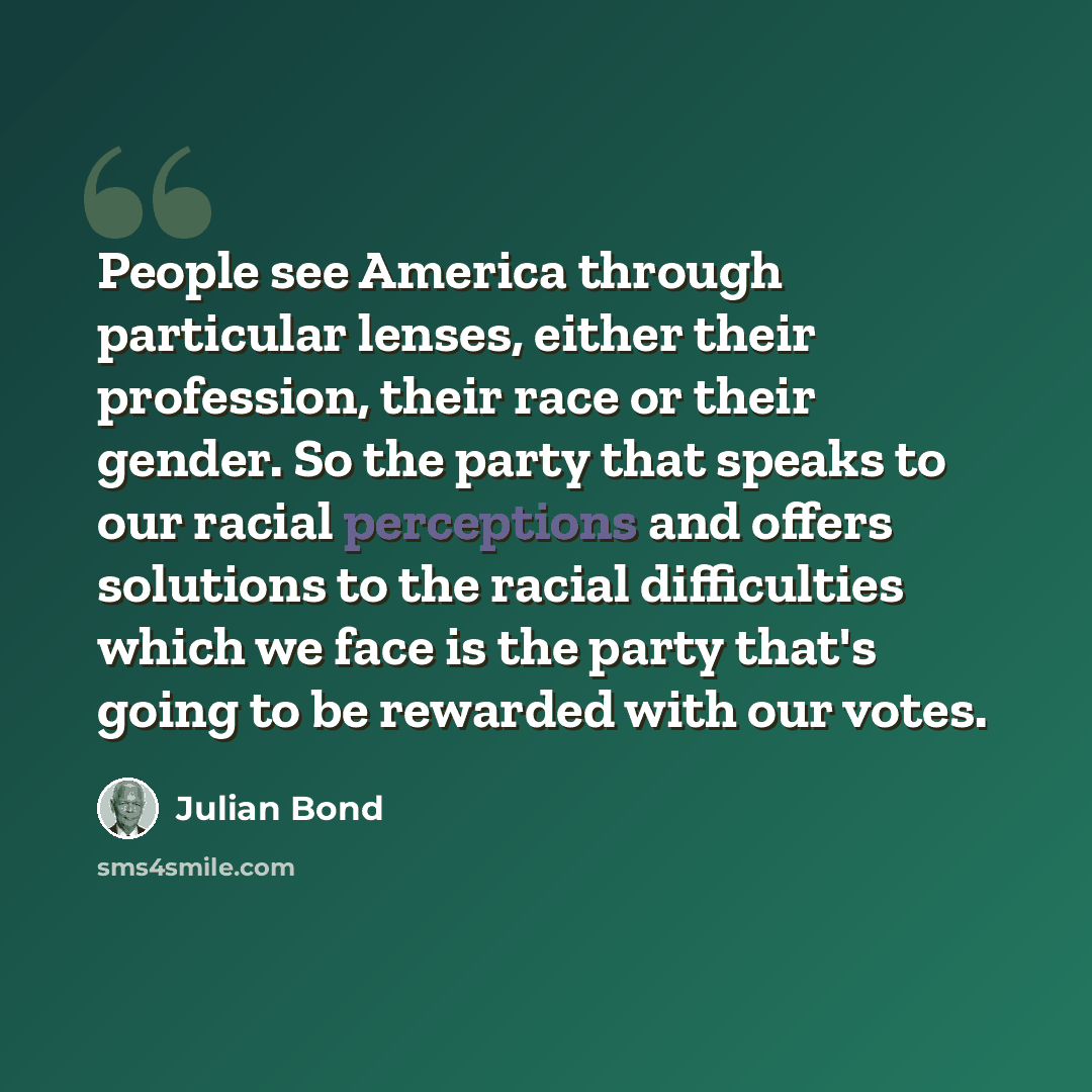 “People see America through particular lenses, either their profession, their race or their gender. So the party that speaks to our racial perceptions and offers solutions to the racial difficulties which we face is the party that's going to be rewarded with our votes.” quote by Julian Bond
