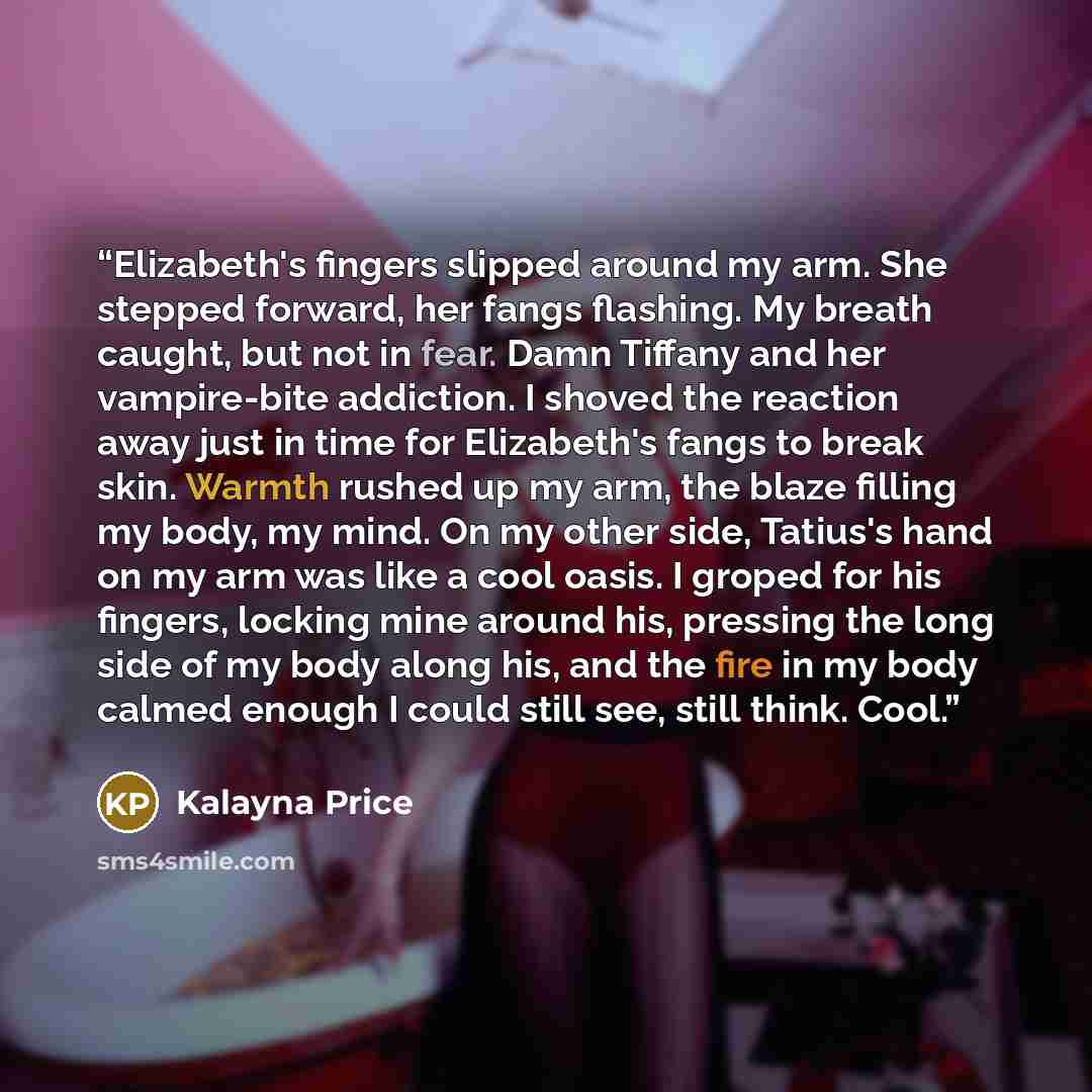 “Elizabeth's fingers slipped around my arm. She stepped forward, her fangs flashing. My breath caught, but not in fear. Damn Tiffany and her vampire-bite addiction. I shoved the reaction away just in time for Elizabeth's fangs to break skin. Warmth rushed up my arm, the blaze filling my body, my…” quote by Kalayna Price