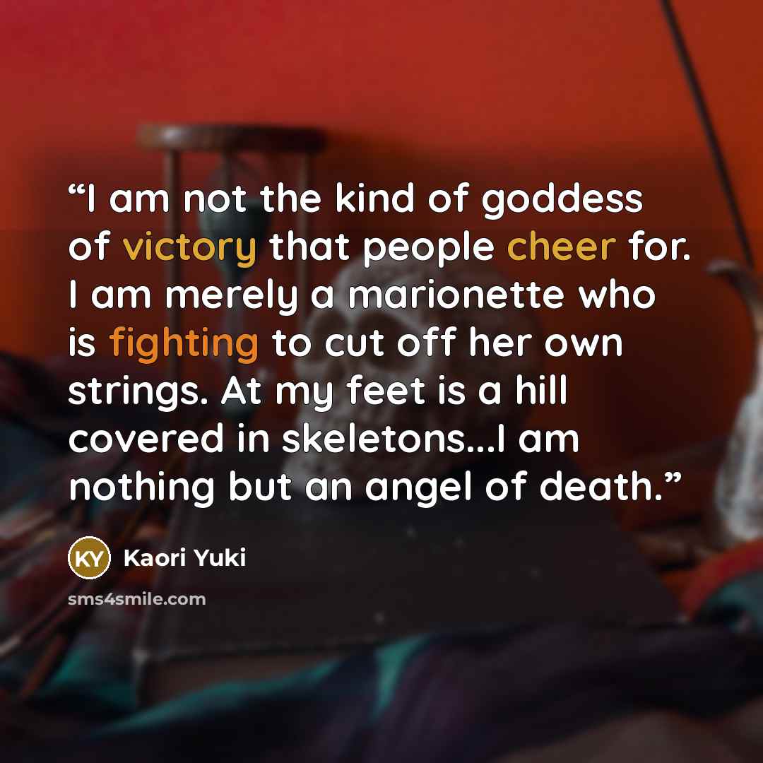 “I am not the kind of goddess of victory that people cheer for. I am merely a marionette who is fighting to cut off her own strings. At my feet is a hill covered in skeletons...I am nothing but an angel of death.” quote by kaori yuki