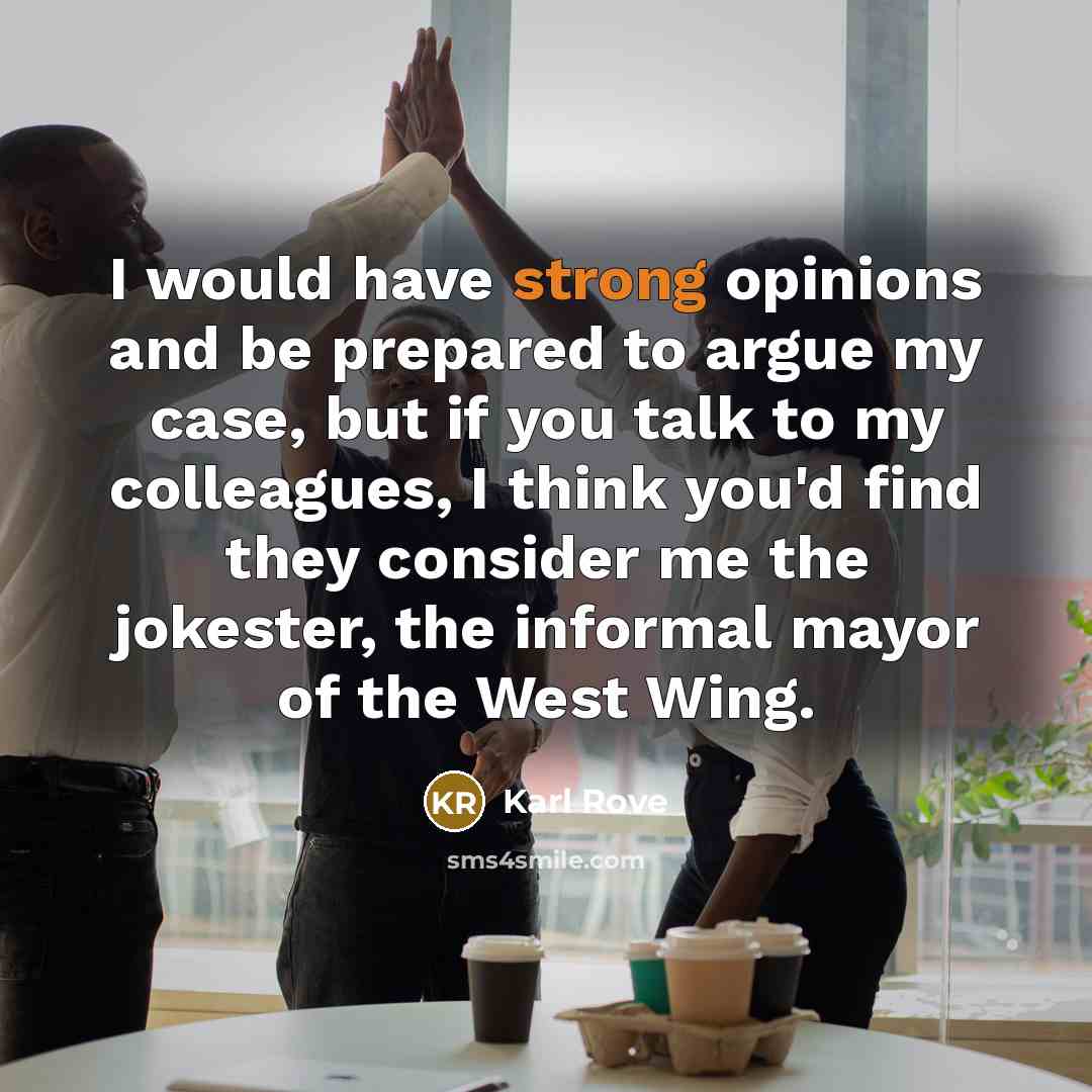“I would have strong opinions and be prepared to argue my case, but if you talk to my colleagues, I think you'd find they consider me the jokester, the informal mayor of the West Wing.” quote by Karl Rove