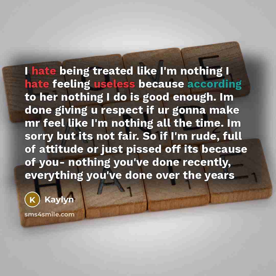 “I hate being treated like I'm nothing I hate feeling useless because according to her nothing I do is good enough. Im done giving u respect if ur gonna make mr feel like I'm nothing all the time. Im sorry but its not fair. So if I'm rude, full of attitude or just pissed off its because of you…” quote by Kaylyn