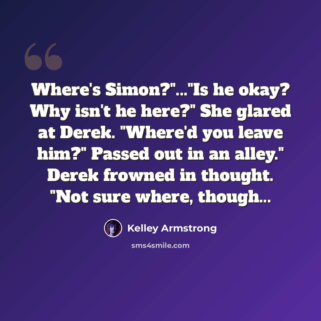 “Where's Simon?"..."Is he okay? Why isn't he here?" She glared at Derek. "Where'd you leave him?" Passed out in an alley." Derek frowned in thought. "Not sure where, though...” quote by Kelley Armstrong