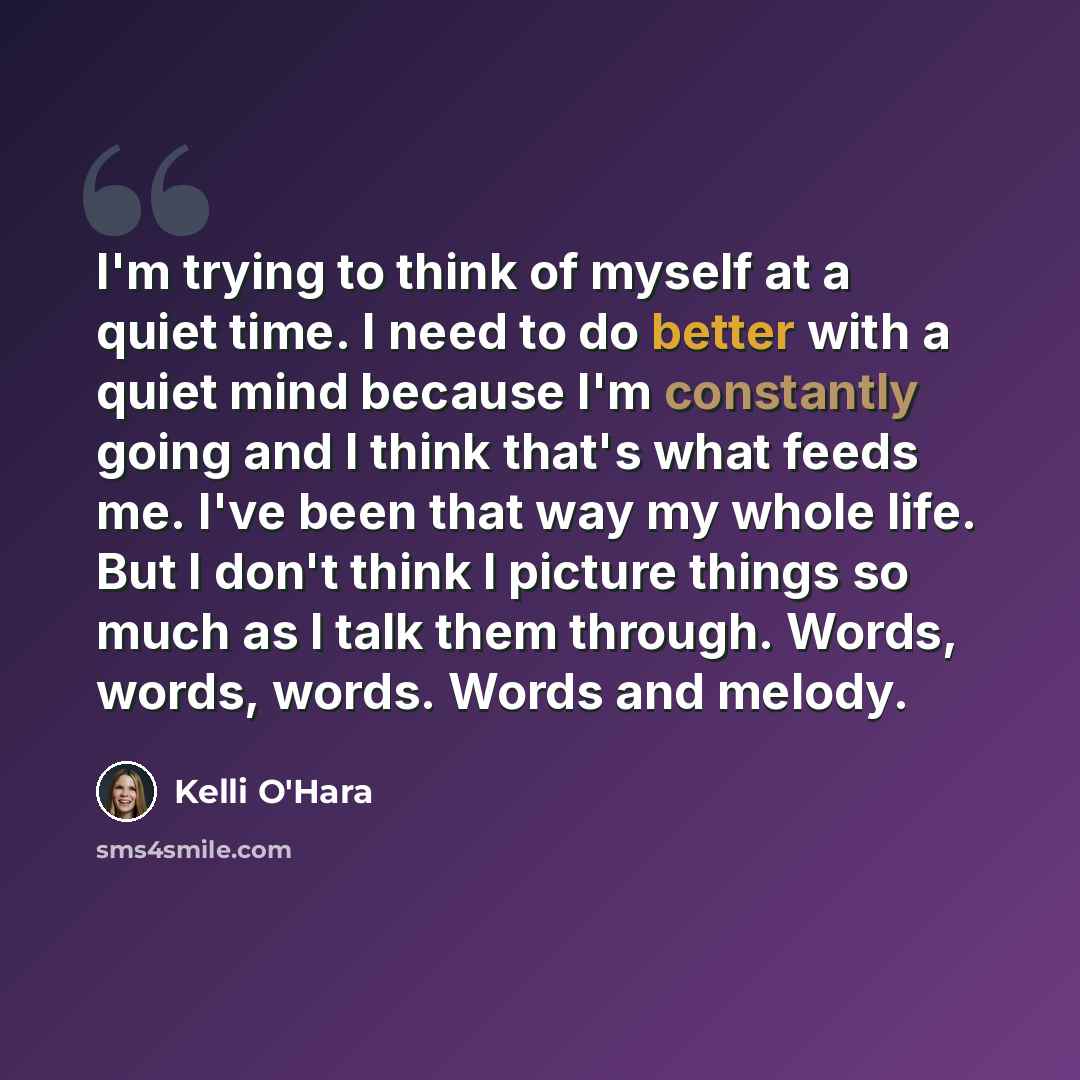 “I'm trying to think of myself at a quiet time. I need to do better with a quiet mind because I'm constantly going and I think that's what feeds me. I've been that way my whole life. But I don't think I picture things so much as I talk them through. Words, words, words. Words and melody.” quote by Kelli O'Hara