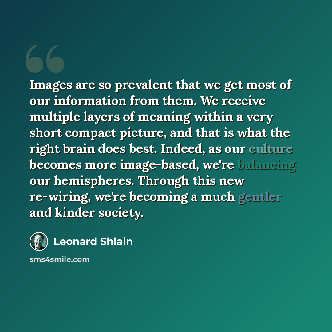 “Images are so prevalent that we get most of our information from them. We receive multiple layers of meaning within a very short compact picture, and that is what the right brain does best. Indeed, as our culture becomes more image-based, we're balancing our hemispheres. Through this new…” quote by Leonard Shlain