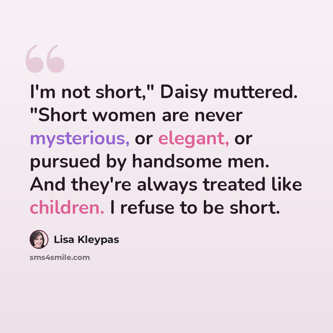 “I'm not short," Daisy muttered. "Short women are never mysterious, or elegant, or pursued by handsome men. And they're always treated like children. I refuse to be short.” quote by Lisa Kleypas