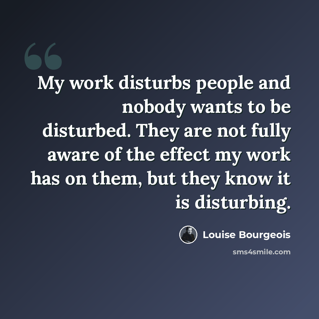 “My work disturbs people and nobody wants to be disturbed. They are not fully aware of the effect my work has on them, but they know it is disturbing.” quote by Louise Bourgeois