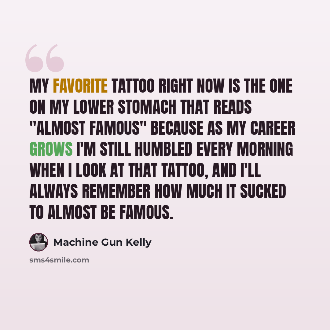 “My favorite tattoo right now is the one on my lower stomach that reads "Almost Famous" because as my career grows I'm still humbled every morning when I look at that tattoo, and I'll always remember how much it sucked to ALMOST be famous.” quote by Machine Gun Kelly