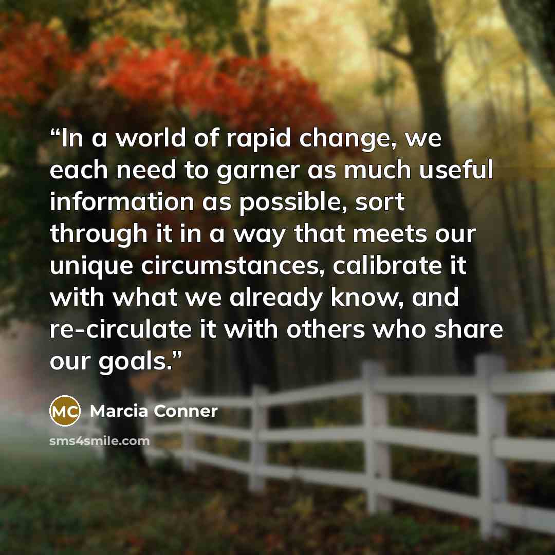 “In a world of rapid change, we each need to garner as much useful information as possible, sort through it in a way that meets our unique circumstances, calibrate it with what we already know, and re-circulate it with others who share our goals.” quote by Marcia Conner