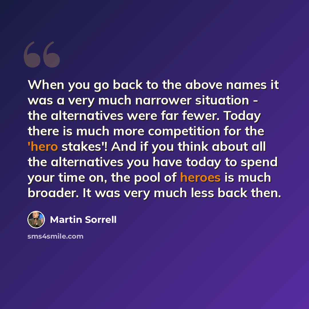 “When you go back to the above names it was a very much narrower situation - the alternatives were far fewer. Today there is much more competition for the 'hero stakes'! And if you think about all the alternatives you have today to spend your time on, the pool of heroes is much broader. It was very…” quote by Martin Sorrell