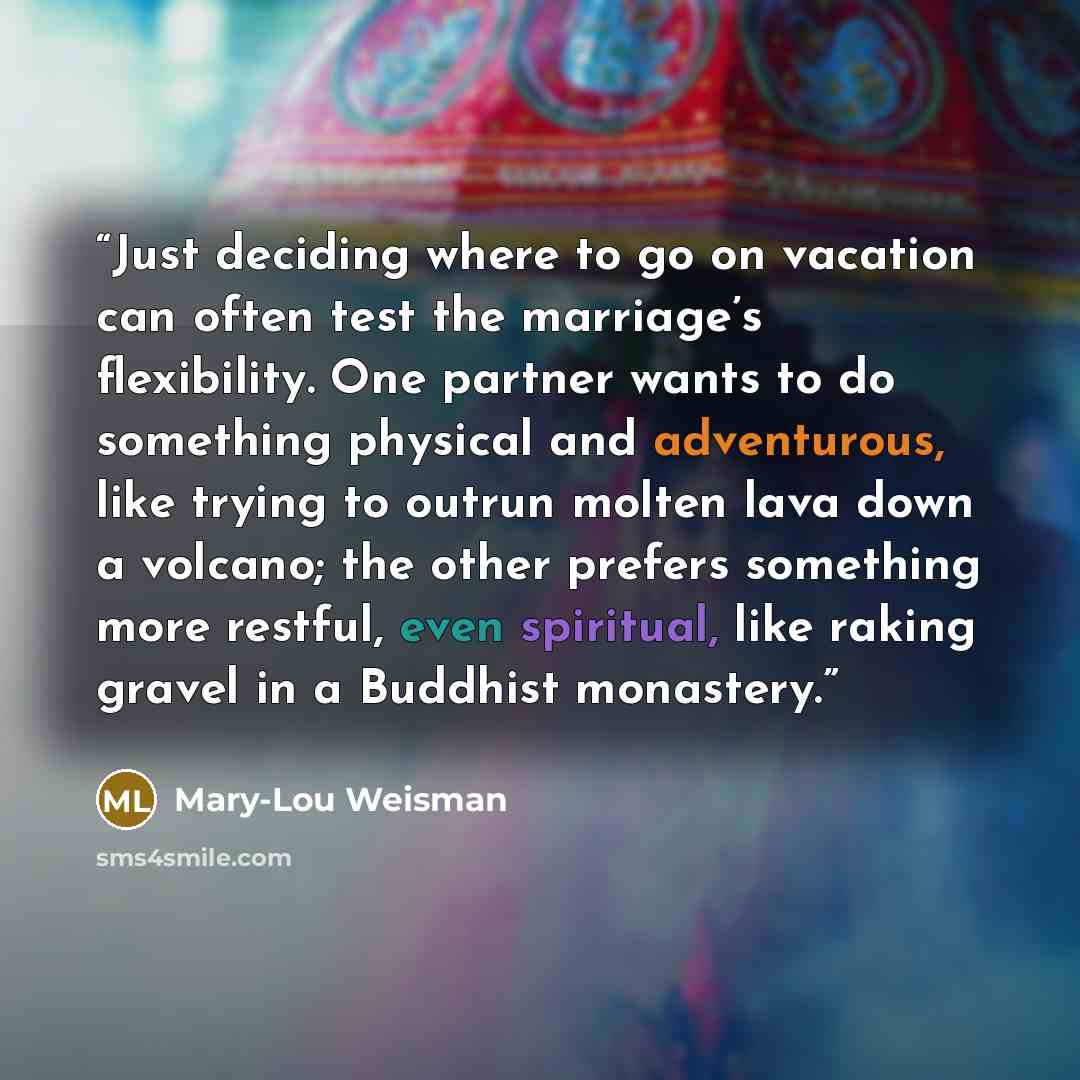 “Just deciding where to go on vacation can often test the marriage’s flexibility. One partner wants to do something physical and adventurous, like trying to outrun molten lava down a volcano; the other prefers something more restful, even spiritual, like raking gravel in a Buddhist monastery.” quote by Mary-Lou Weisman