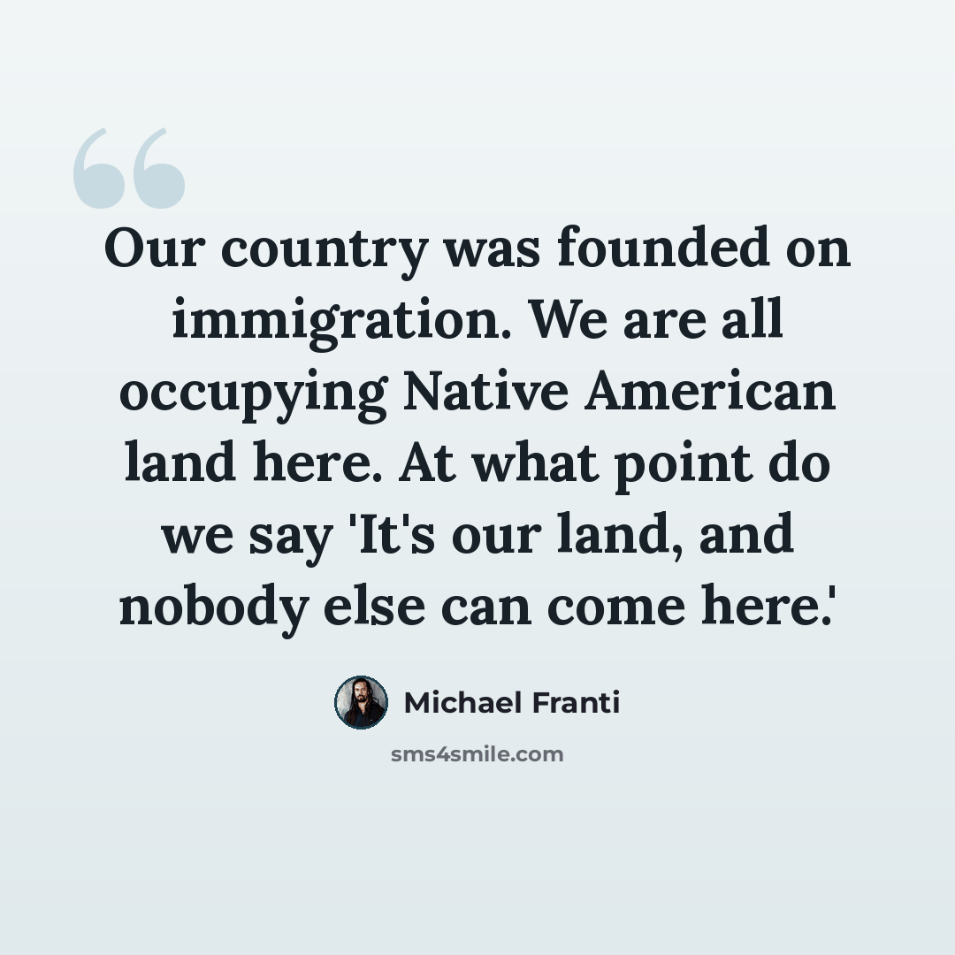 “Our country was founded on immigration. We are all occupying Native American land here. At what point do we say 'It's our land, and nobody else can come here.'” quote by Michael Franti