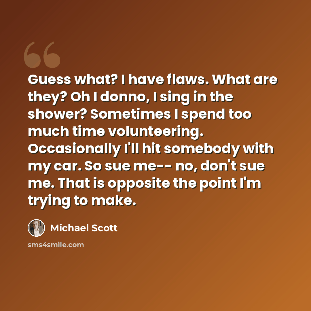 “Guess what? I have flaws. What are they? Oh I donno, I sing in the shower? Sometimes I spend too much time volunteering. Occasionally I'll hit somebody with my car. So sue me-- no, don't sue me. That is opposite the point I'm trying to make.” quote by Michael Scott