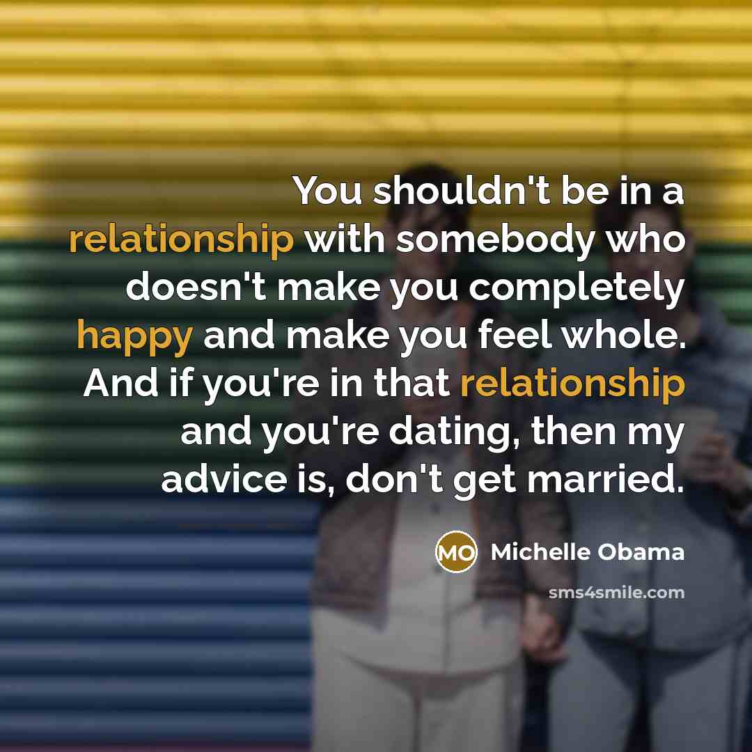“You shouldn't be in a relationship with somebody who doesn't make you completely happy and make you feel whole. And if you're in that relationship and you're dating, then my advice is, don't get married.” quote by Michelle Obama