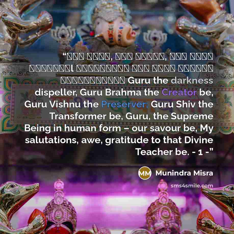 “गु� ��मा, गु� �व�णु, गु� देवो महे�वरःl गु��सा�ाथ परम ��मा त�मै�ी गुरावेनामः॥ Guru the darkness dispeller, Guru Brahma the Creator be, Guru Vishnu the Preserver; Guru Shiv the Transformer be, Guru, the Supreme Being in human form – our savour be, My salutations, awe, gratitude to that Divine…” quote by Munindra Misra